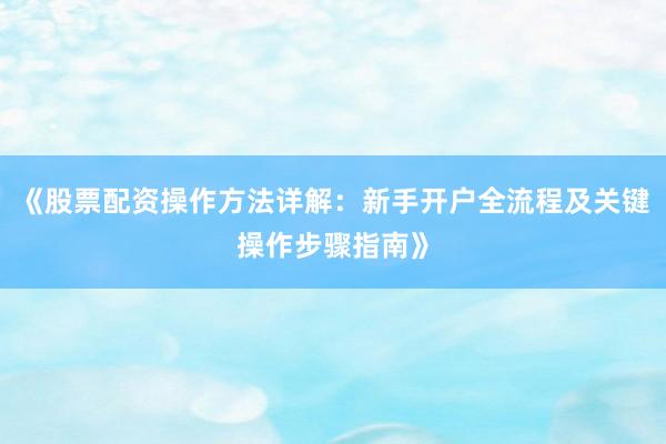 《股票配资操作方法详解：新手开户全流程及关键操作步骤指南》