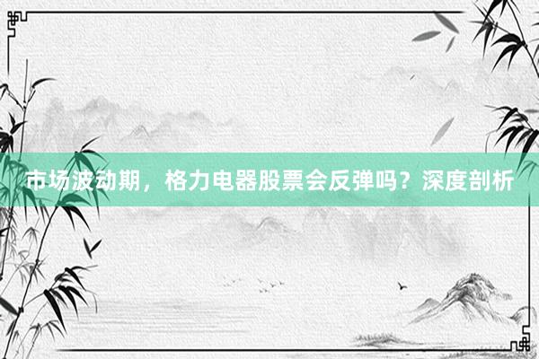 市场波动期，格力电器股票会反弹吗？深度剖析