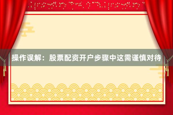 操作误解：股票配资开户步骤中这需谨慎对待