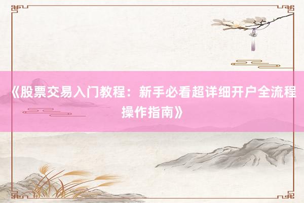 《股票交易入门教程：新手必看超详细开户全流程操作指南》