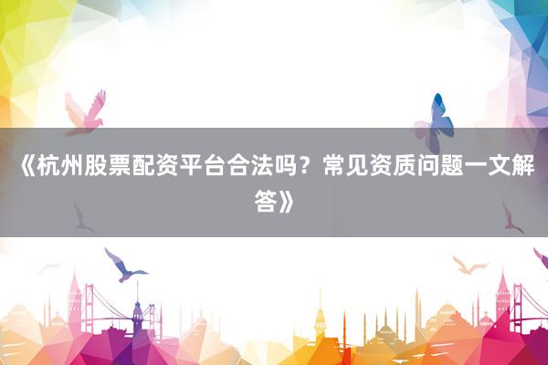 《杭州股票配资平台合法吗？常见资质问题一文解答》