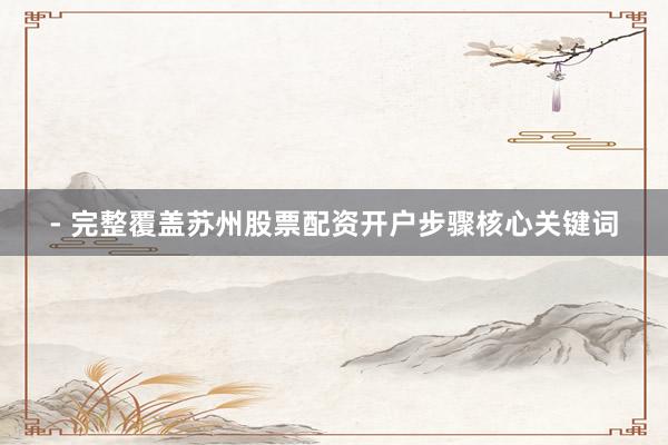 - 完整覆盖苏州股票配资开户步骤核心关键词