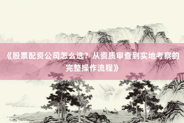 《股票配资公司怎么选？从资质审查到实地考察的完整操作流程》