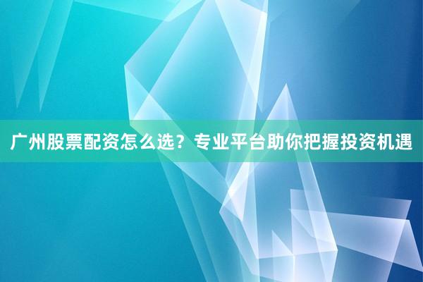 广州股票配资怎么选？专业平台助你把握投资机遇