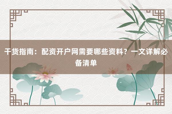 干货指南：配资开户网需要哪些资料？一文详解必备清单