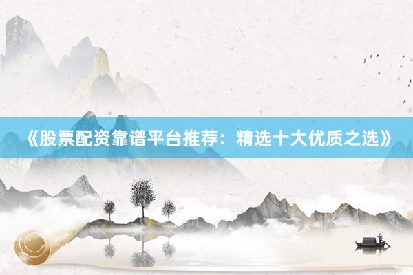 《股票配资靠谱平台推荐：精选十大优质之选》