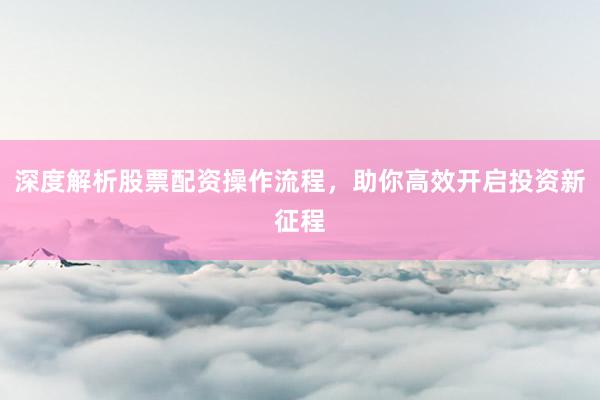 深度解析股票配资操作流程，助你高效开启投资新征程