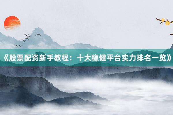 《股票配资新手教程：十大稳健平台实力排名一览》