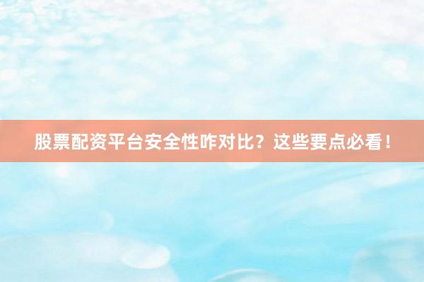 股票配资平台安全性咋对比？这些要点必看！