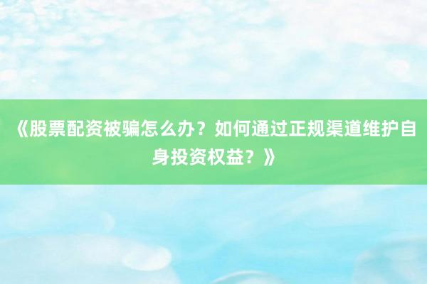 《股票配资被骗怎么办？如何通过正规渠道维护自身投资权益？》