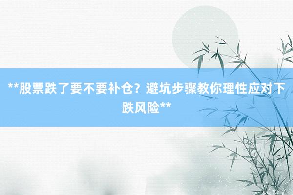 **股票跌了要不要补仓？避坑步骤教你理性应对下跌风险**