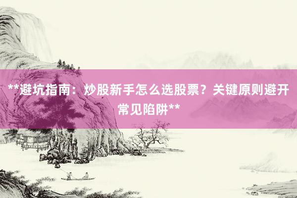 **避坑指南：炒股新手怎么选股票？关键原则避开常见陷阱**