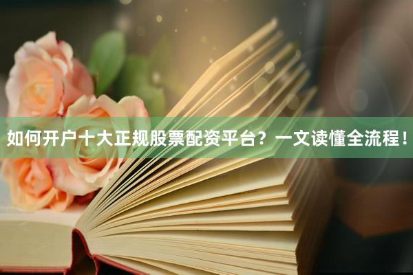 如何开户十大正规股票配资平台？一文读懂全流程！