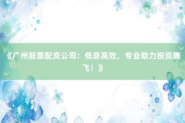 《广州股票配资公司：低息高效，专业助力投资腾飞！》