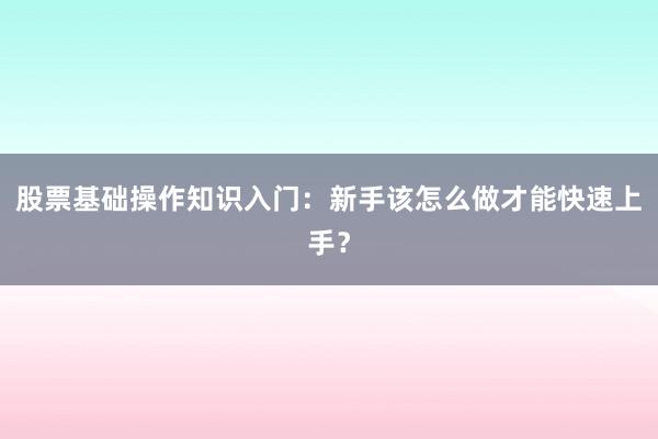 股票基础操作知识入门：新手该怎么做才能快速上手？