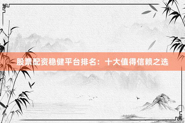 股票配资稳健平台排名：十大值得信赖之选