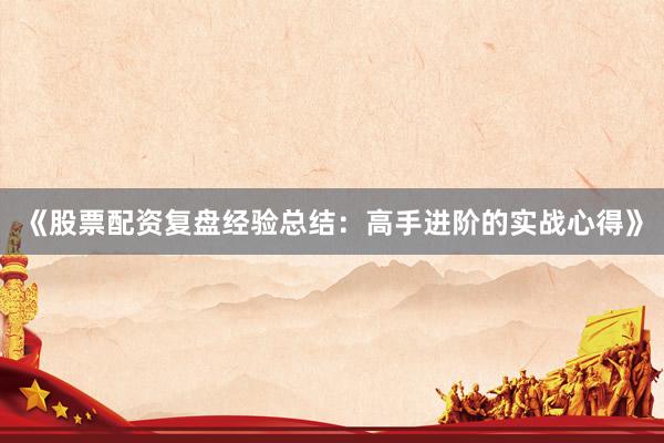 《股票配资复盘经验总结：高手进阶的实战心得》