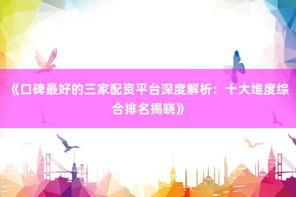 《口碑最好的三家配资平台深度解析：十大维度综合排名揭晓》