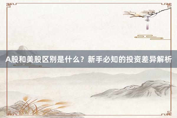 A股和美股区别是什么？新手必知的投资差异解析