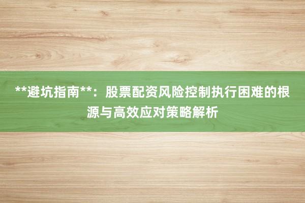 **避坑指南**：股票配资风险控制执行困难的根源与高效应对策略解析
