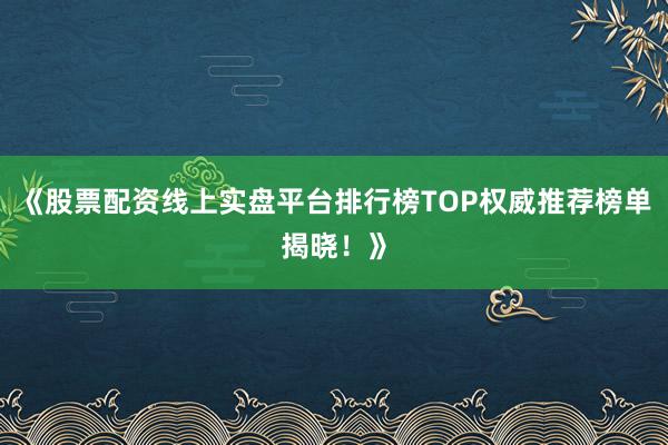 《股票配资线上实盘平台排行榜TOP权威推荐榜单揭晓！》