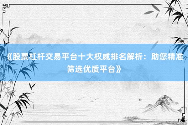 《股票杠杆交易平台十大权威排名解析：助您精准筛选优质平台》