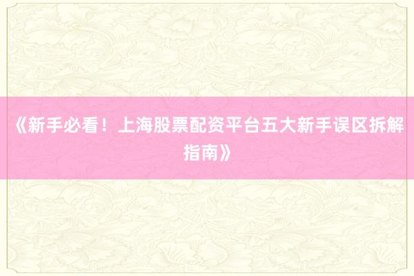 《新手必看！上海股票配资平台五大新手误区拆解指南》
