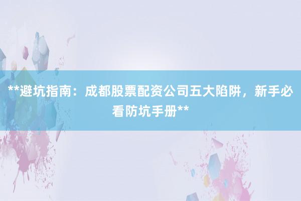 **避坑指南：成都股票配资公司五大陷阱，新手必看防坑手册**