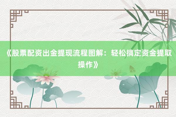 《股票配资出金提现流程图解：轻松搞定资金提取操作》