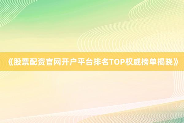 《股票配资官网开户平台排名TOP权威榜单揭晓》