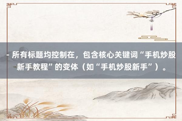 - 所有标题均控制在，包含核心关键词“手机炒股新手教程”的变体（如“手机炒股新手”）。