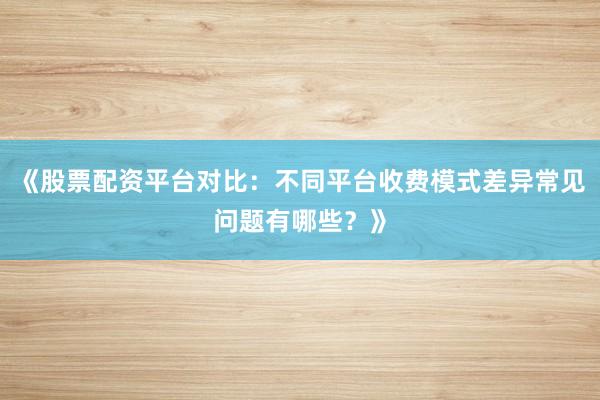 《股票配资平台对比：不同平台收费模式差异常见问题有哪些？》