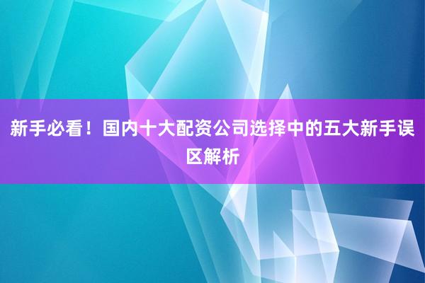 新手必看！国内十大配资公司选择中的五大新手误区解析