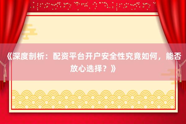 《深度剖析：配资平台开户安全性究竟如何，能否放心选择？》