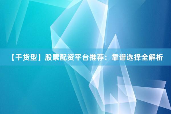 【干货型】股票配资平台推荐：靠谱选择全解析