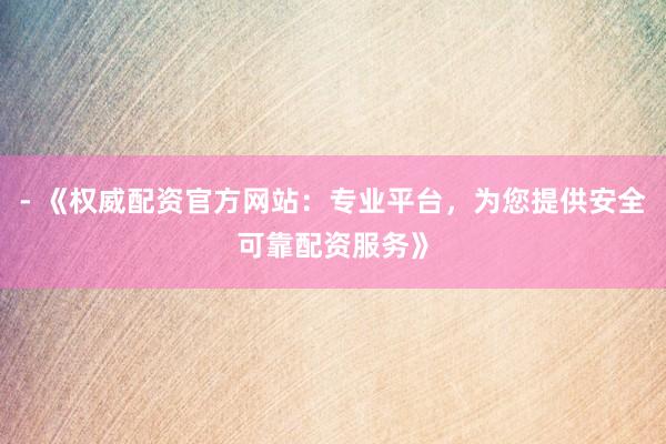 - 《权威配资官方网站：专业平台，为您提供安全可靠配资服务》