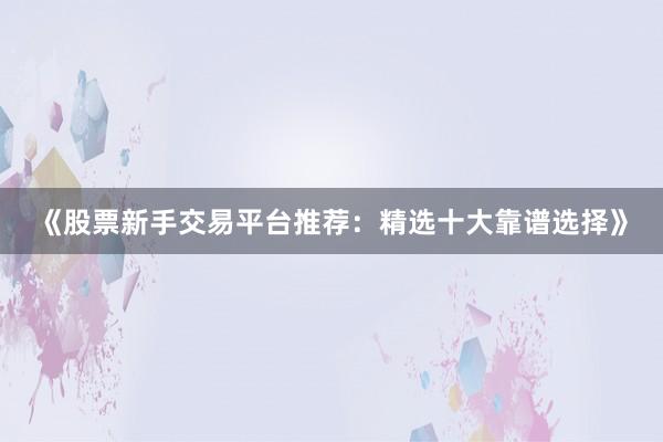 《股票新手交易平台推荐：精选十大靠谱选择》