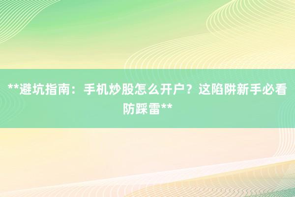 **避坑指南：手机炒股怎么开户？这陷阱新手必看防踩雷**