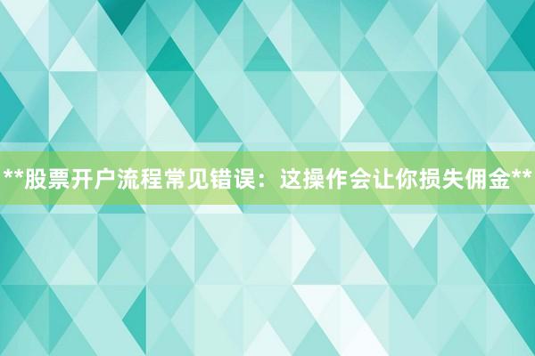 **股票开户流程常见错误：这操作会让你损失佣金**
