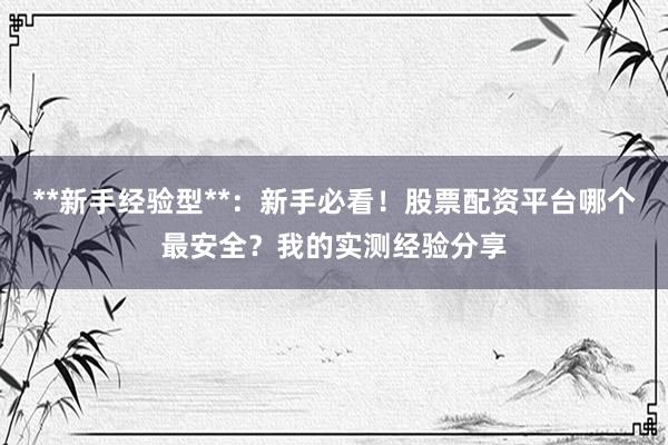 **新手经验型**：新手必看！股票配资平台哪个最安全？我的实测经验分享
