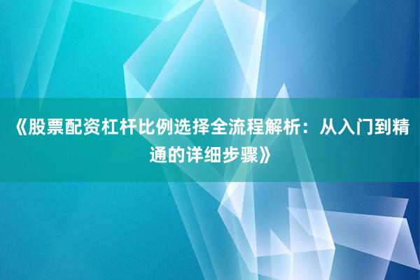 《股票配资杠杆比例选择全流程解析：从入门到精通的详细步骤》