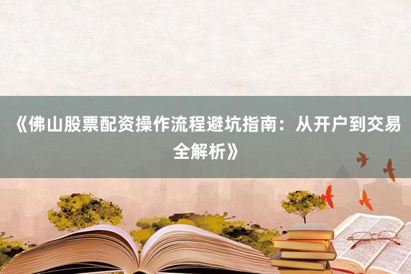 《佛山股票配资操作流程避坑指南：从开户到交易全解析》