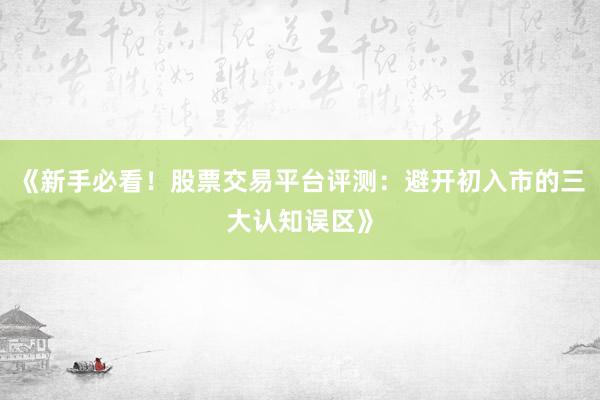 《新手必看！股票交易平台评测：避开初入市的三大认知误区》