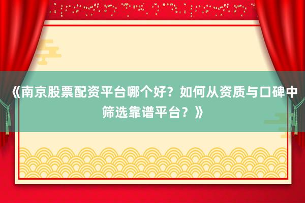 《南京股票配资平台哪个好？如何从资质与口碑中筛选靠谱平台？》
