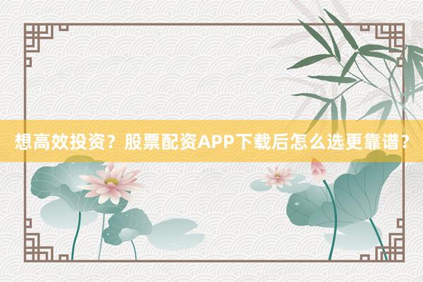 想高效投资？股票配资APP下载后怎么选更靠谱？