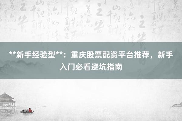 **新手经验型**：重庆股票配资平台推荐，新手入门必看避坑指南