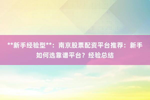 **新手经验型**：南京股票配资平台推荐：新手如何选靠谱平台？经验总结
