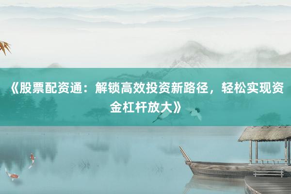 《股票配资通：解锁高效投资新路径，轻松实现资金杠杆放大》