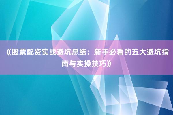 《股票配资实战避坑总结：新手必看的五大避坑指南与实操技巧》