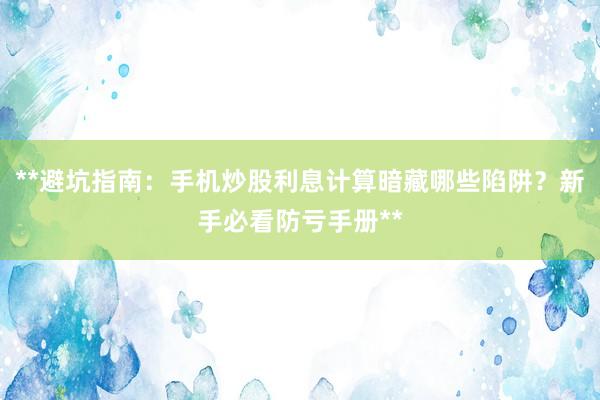 **避坑指南：手机炒股利息计算暗藏哪些陷阱？新手必看防亏手册**